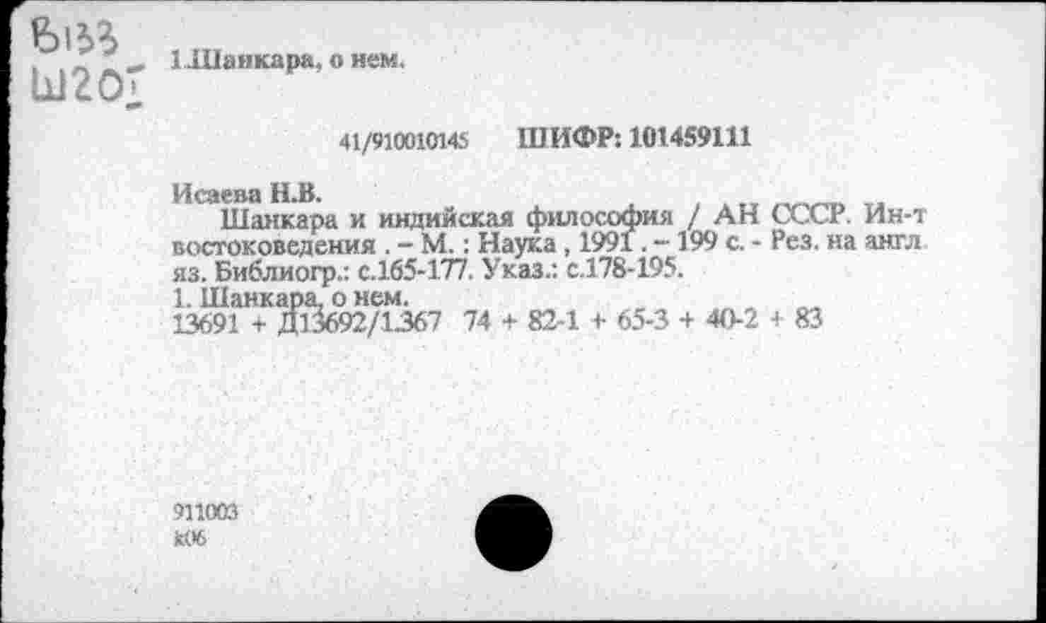 ﻿Е>|53 Ы20;
ИПанкара, о нем.
41/910010145
ШИФР: 101459111
Исаева И.В.
Шанкара и индийская философия / АН СССР. Ин-т востоковедения . - М.: Наука, 1991. -199 с. - Рез. на англ яз. Библиогр.: с.165-177. Указ.: с.178-195.
1. Шанкара, о нем.
13691 + Д13692/1367 74 + 82-1 + 65-3 + 40-2 -I 83
911003 к06